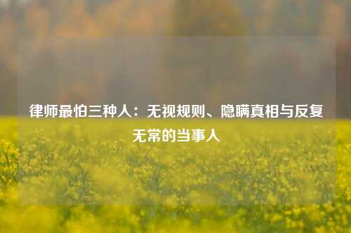 律师最怕三种人：无视规则、隐瞒真相与反复无常的当事人