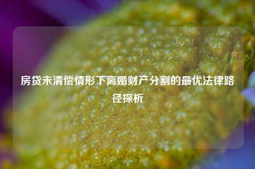 房贷未清偿情形下离婚财产分割的最优法律路径探析