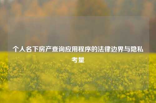 个人名下房产查询应用程序的法律边界与隐私考量